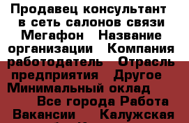 Продавец-консультант. в сеть салонов связи Мегафон › Название организации ­ Компания-работодатель › Отрасль предприятия ­ Другое › Минимальный оклад ­ 15 000 - Все города Работа » Вакансии   . Калужская обл.,Калуга г.